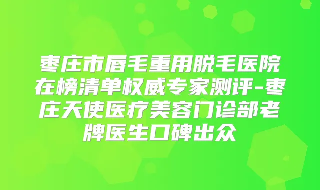 枣庄市唇毛重用脱毛医院在榜清单专家测评-枣庄天使医疗美容门诊部老牌医生口碑出众