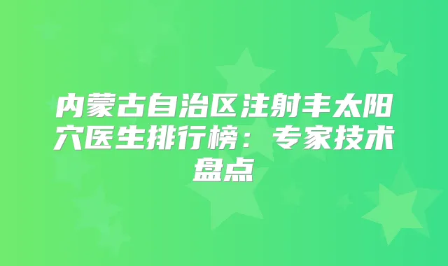 内蒙古自治区注射丰太阳穴医生排行榜：专家技术盘点