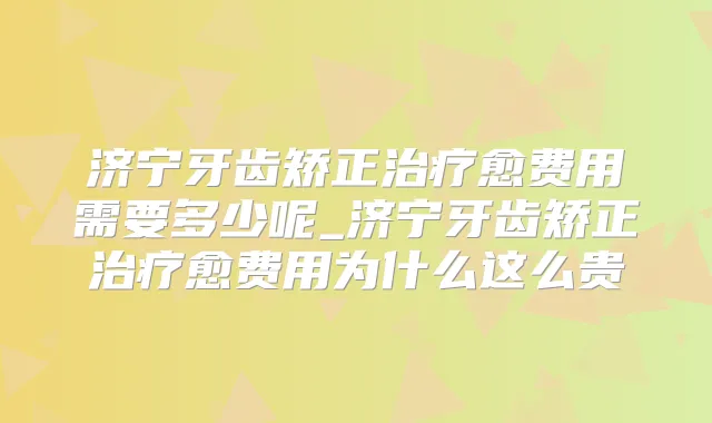 济宁牙齿矫正愈费用需要多少呢_济宁牙齿矫正愈费用为什么这么贵