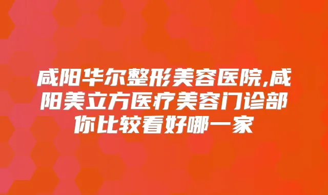 咸阳华尔整形美容医院,咸阳美立方医疗美容门诊部你比较看好哪一家