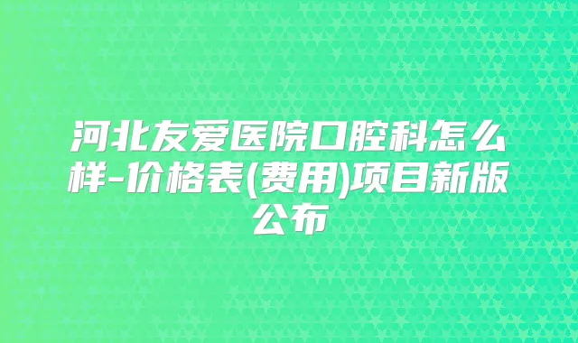 河北友爱医院口腔科怎么样-价格表(费用)项目新版公布