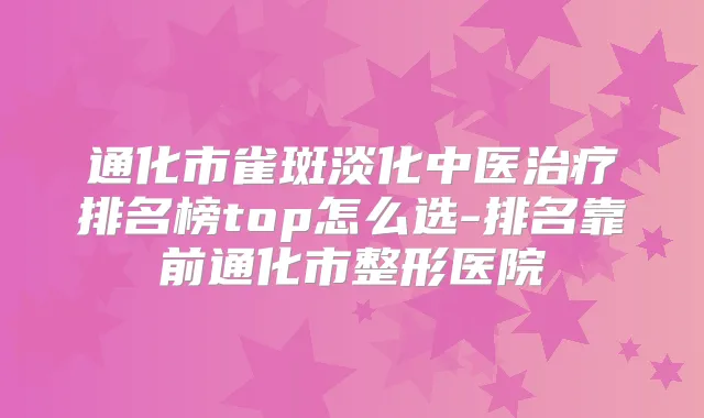通化市雀斑淡化中医排名榜top怎么选-排名靠前通化市整形医院