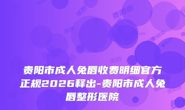 贵阳市成人兔唇收费明细官方正规2026释出-贵阳市成人兔唇整形医院