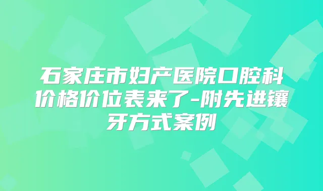 石家庄市妇产医院口腔科价格价位表来了-附先进镶牙方式案例
