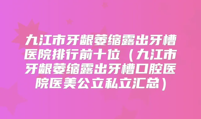 九江市牙龈萎缩露出牙槽医院排行前十位（九江市牙龈萎缩露出牙槽口腔医院医美公立私立汇总）