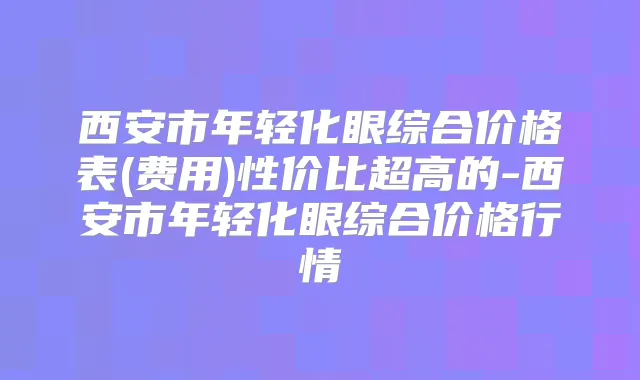 西安市年轻化眼综合价格表(费用)性价比超高的-西安市年轻化眼综合价格行情