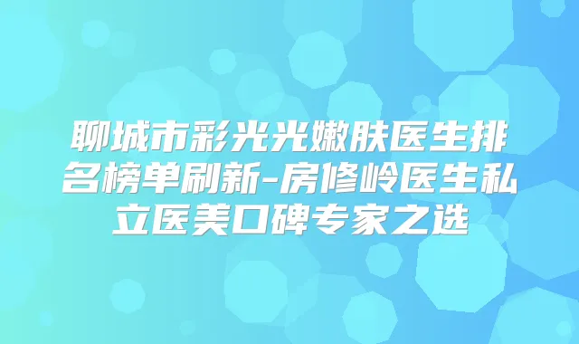 聊城市彩光光嫩肤医生排名榜单刷新-房修岭医生私立医美口碑专家之选