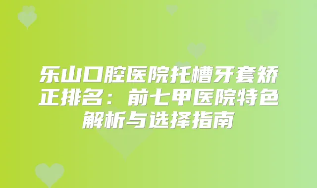 乐山口腔医院托槽牙套矫正排名:前七甲医院特色解析与选择指南