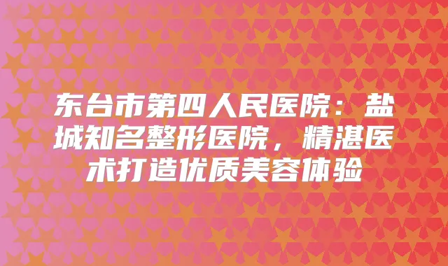 东台市第四人民医院:盐城知名整形医院,精湛医术打造优质美容体验