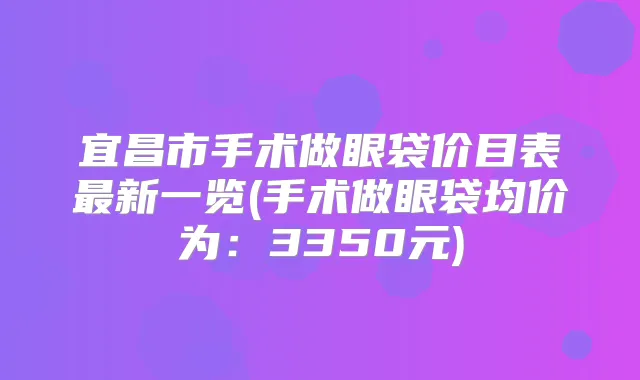 宜昌市手术做眼袋价目表新一览(手术做眼袋均价为：3350元)