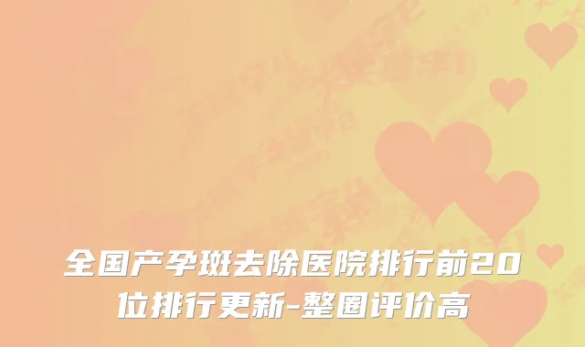 全国产孕斑去除医院排行前20位排行更新-整圈评价高