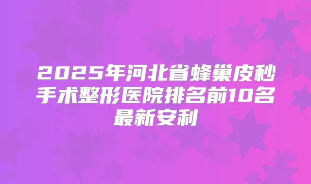 2025年河北省蜂巢皮秒手术整形医院排名前10名新安利