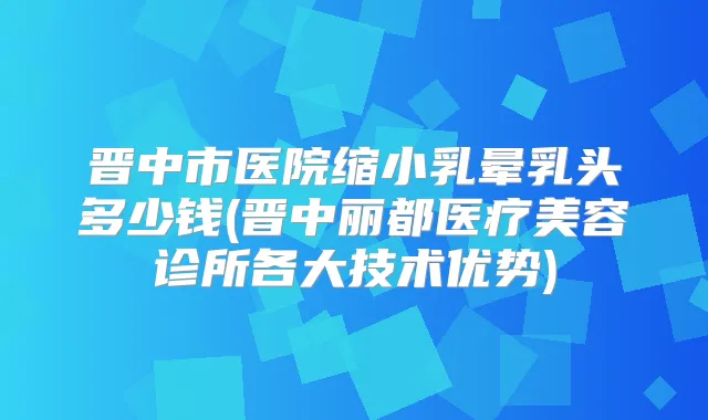 晋中市医院缩小乳晕乳头多少钱(晋中丽都医疗美容诊所各大技术优势)