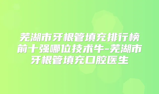 芜湖市牙根管填充排行榜前十强哪位技术牛-芜湖市牙根管填充口腔医生