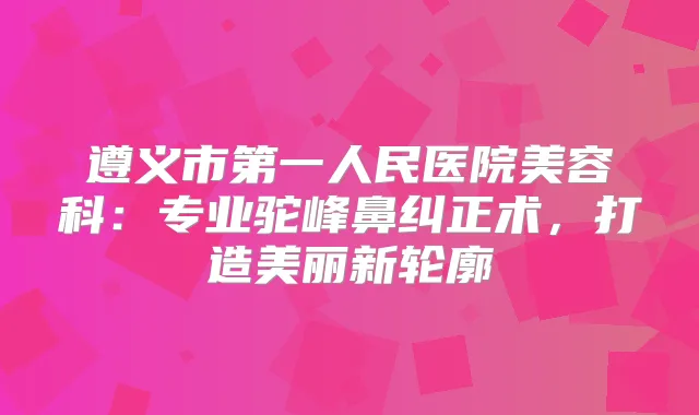 遵义市第一人民医院美容科：专业驼峰鼻纠正术，打造美丽新轮廓