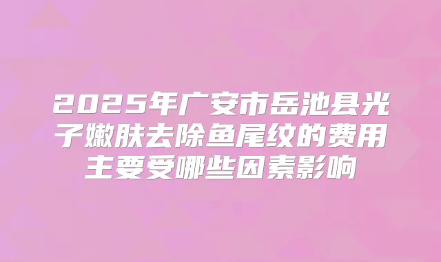2025年广安市岳池县光子嫩肤去除鱼尾纹的费用主要受哪些因素影响