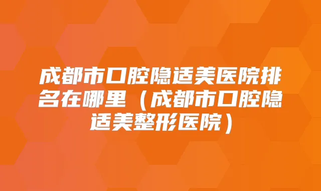 成都市口腔隐适美医院排名在哪里（成都市口腔隐适美整形医院）