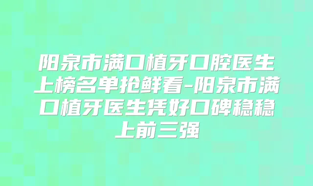 阳泉市满口植牙口腔医生上榜名单抢鲜看-阳泉市满口植牙医生凭好口碑稳稳上前三强