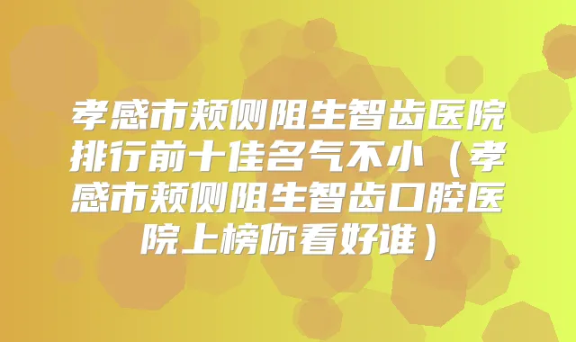 孝感市颊侧阻生智齿医院排行前十佳名气不小(孝感市颊侧阻生智齿口腔医院上榜你看好谁)