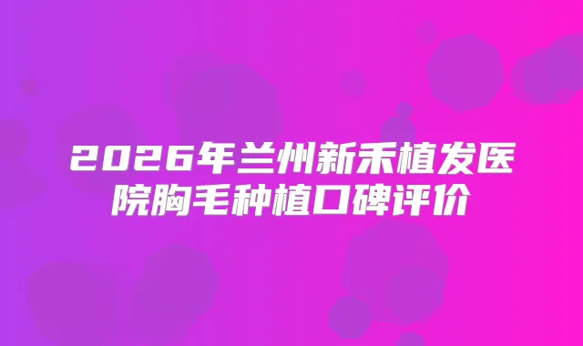 2026年兰州新禾植发医院胸毛种植口碑评价