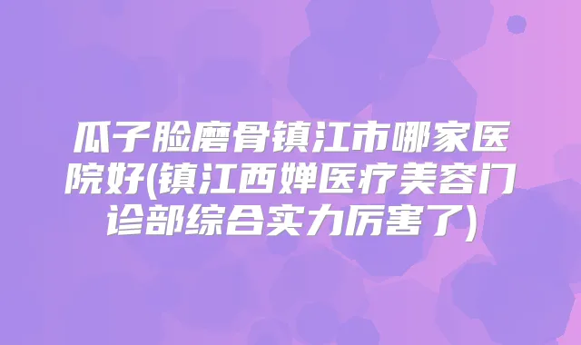 瓜子脸磨骨镇江市哪家医院好(镇江西婵医疗美容门诊部综合实力厉害了)