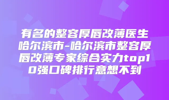 有名的整容厚唇改薄医生哈尔滨市-哈尔滨市整容厚唇改薄专家综合实力top10强口碑排行意想不到