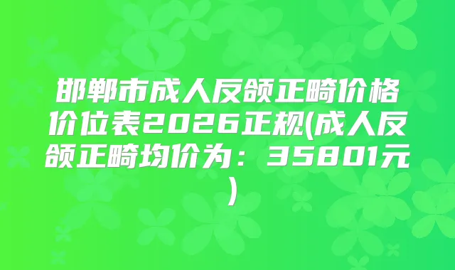 邯郸市成人反颌正畸价格价位表2026正规(成人反颌正畸均价为：35801元）