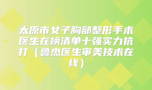 太原市女子胸部整形手术医生在榜清单十强实力抗打（鲁杰医生审美技术在线）