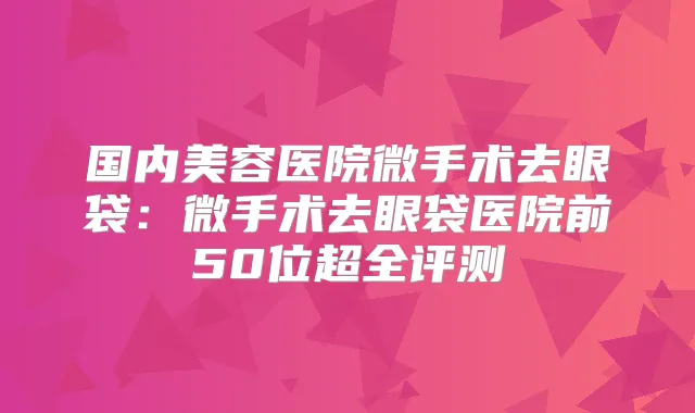 国内美容医院微手术去眼袋:微手术去眼袋医院前50位超全评测