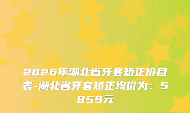 2026年湖北省牙套矫正价目表-湖北省牙套矫正均价为:5859元