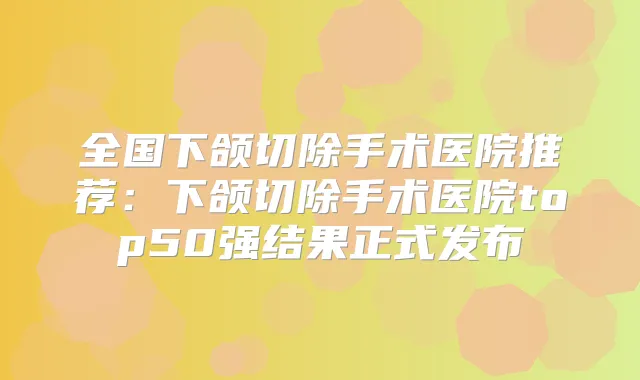 全国下颌切除手术医院推荐:下颌切除手术医院top50强结果正式发布