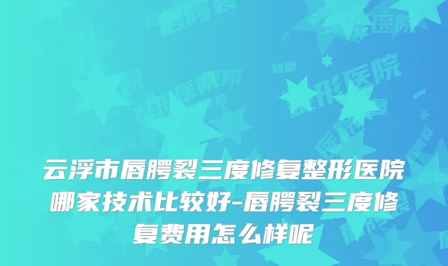 云浮市唇腭裂三度修复整形医院哪家技术比较好-唇腭裂三度修复费用怎么样呢