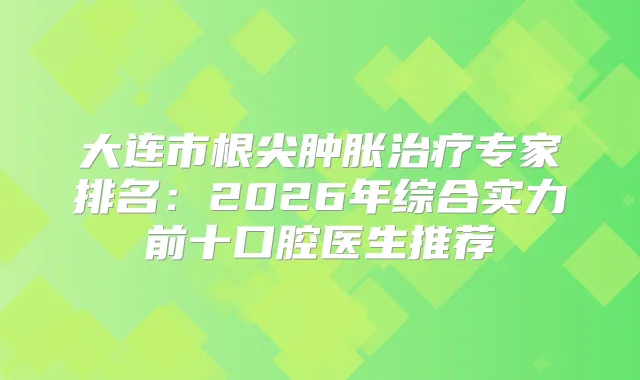大连市根尖肿胀专家排名：2026年综合实力前十口腔医生推荐