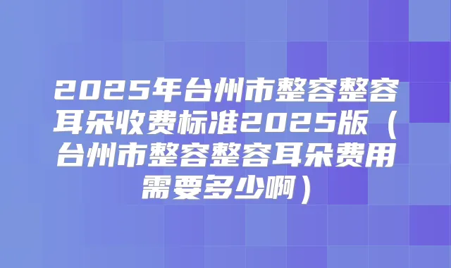 title="2025年台州市整容整容耳朵收费标准2025版（台州市整容整容耳朵费用需要多少啊）"