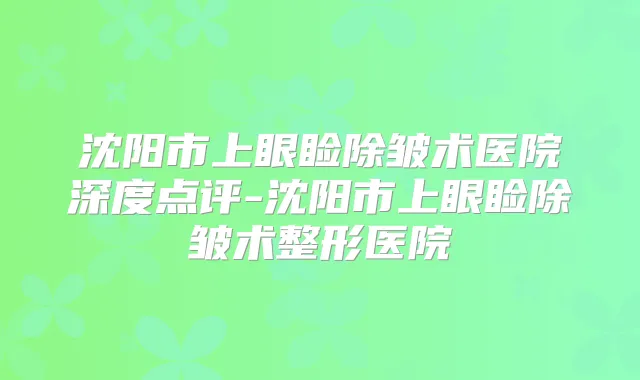 沈阳市上眼睑除皱术医院深度点评-沈阳市上眼睑除皱术整形医院