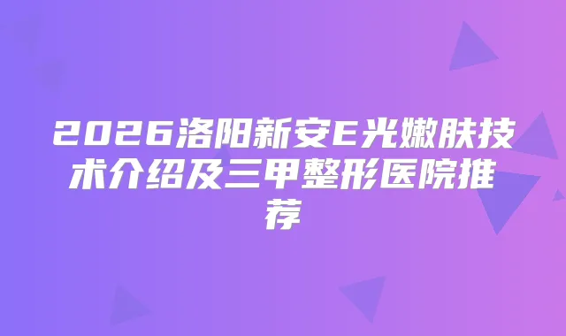 2026洛阳新安E光嫩肤技术介绍及三甲整形医院推荐