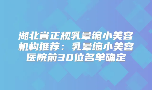 湖北省正规乳晕缩小美容机构推荐：乳晕缩小美容医院前30位名单确定