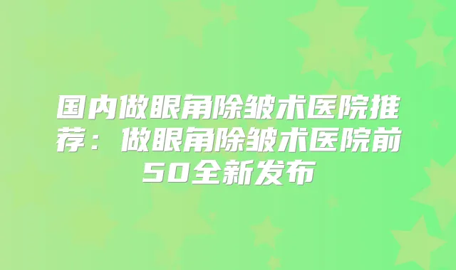 国内做眼角除皱术医院推荐:做眼角除皱术医院前50全新发布