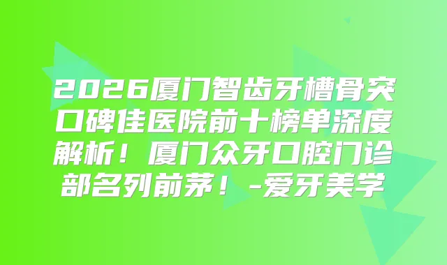 2026厦门智齿牙槽骨突口碑佳医院前十榜单深度解析!厦门众牙口腔门诊部名列前茅!-爱牙美学