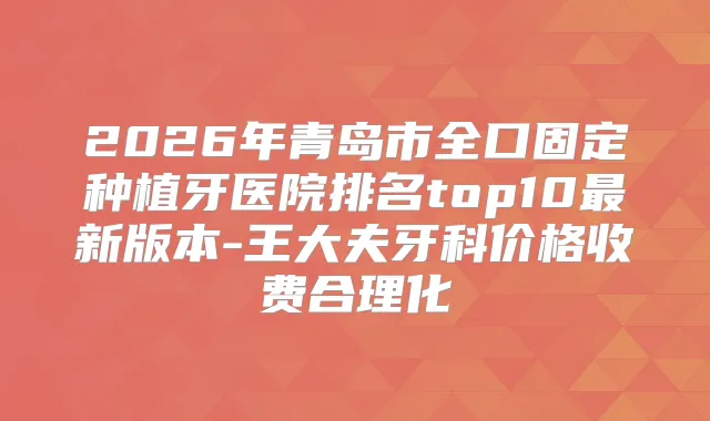 2026年青岛市全口固定种植牙医院排名top10新版本-王大夫牙科价格收费合理化
