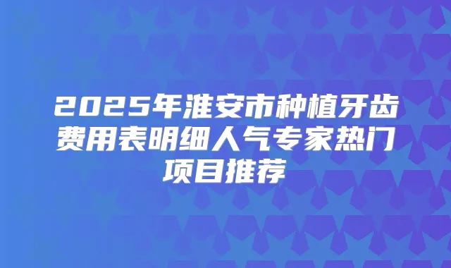 2025年淮安市种植牙齿费用表明细人气专家热门项目推荐