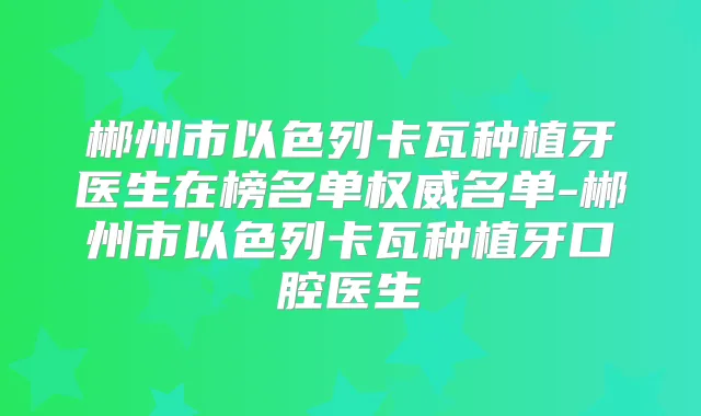 郴州市以色列卡瓦种植牙医生在榜名单名单-郴州市以色列卡瓦种植牙口腔医生