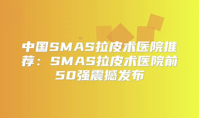 中国SMAS拉皮术医院推荐：SMAS拉皮术医院前50强震撼发布