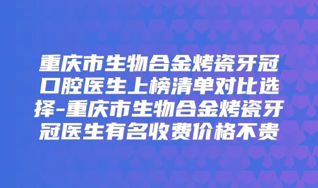 重庆市生物合金烤瓷牙冠口腔医生上榜清单对比选择-重庆市生物合金烤瓷牙冠医生有名收费价格不贵