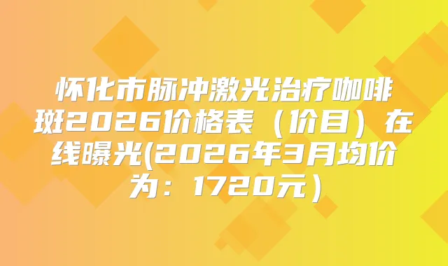 怀化市脉冲激光咖啡斑2026价格表（价目）在线曝光(2026年3月均价为：1720元）