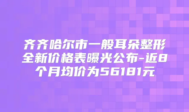 齐齐哈尔市一般耳朵整形全新价格表曝光公布-近8个月均价为56181元