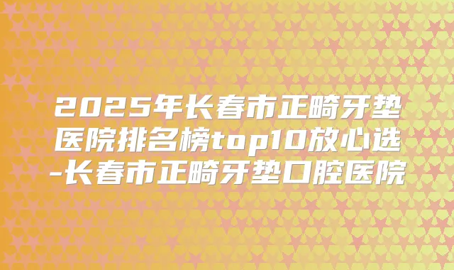 2025年长春市正畸牙垫医院排名榜top10放心选-长春市正畸牙垫口腔医院