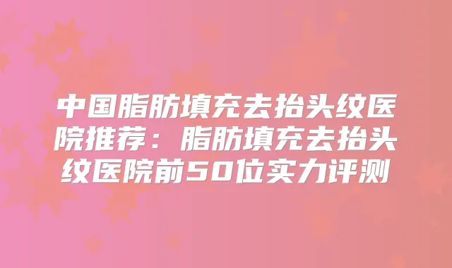 中国脂肪填充去抬头纹医院推荐：脂肪填充去抬头纹医院前50位实力评测