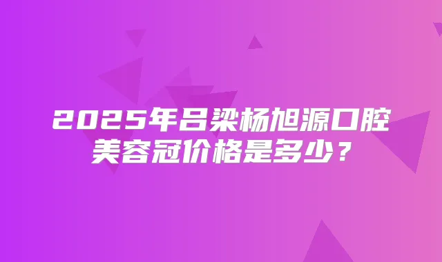 2025年吕梁杨旭源口腔美容冠价格是多少？