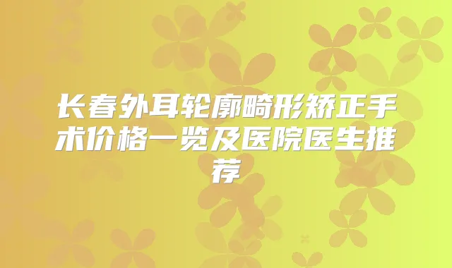 长春外耳轮廓畸形矫正手术价格一览及医院医生推荐